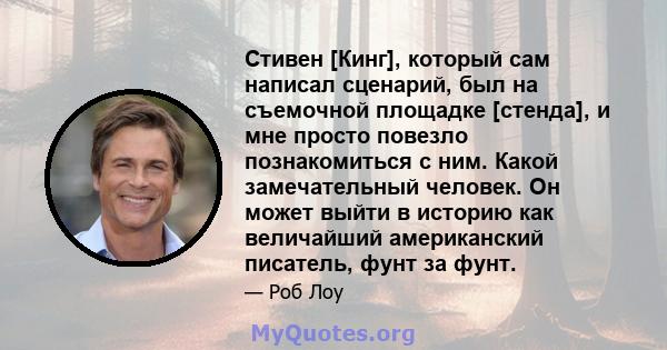 Стивен [Кинг], который сам написал сценарий, был на съемочной площадке [стенда], и мне просто повезло познакомиться с ним. Какой замечательный человек. Он может выйти в историю как величайший американский писатель, фунт 