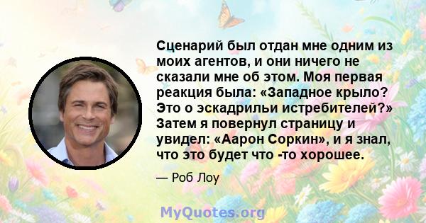 Сценарий был отдан мне одним из моих агентов, и они ничего не сказали мне об этом. Моя первая реакция была: «Западное крыло? Это о эскадрильи истребителей?» Затем я повернул страницу и увидел: «Аарон Соркин», и я знал,