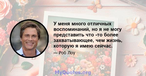 У меня много отличных воспоминаний, но я не могу представить что -то более захватывающее, чем жизнь, которую я имею сейчас.