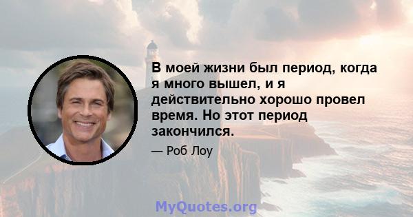 В моей жизни был период, когда я много вышел, и я действительно хорошо провел время. Но этот период закончился.