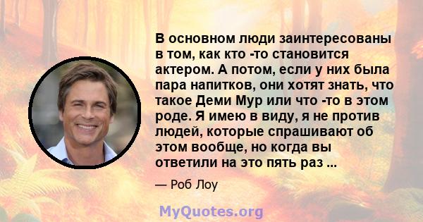 В основном люди заинтересованы в том, как кто -то становится актером. А потом, если у них была пара напитков, они хотят знать, что такое Деми Мур или что -то в этом роде. Я имею в виду, я не против людей, которые