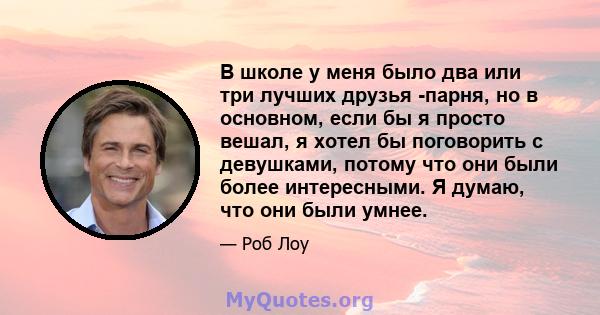 В школе у ​​меня было два или три лучших друзья -парня, но в основном, если бы я просто вешал, я хотел бы поговорить с девушками, потому что они были более интересными. Я думаю, что они были умнее.