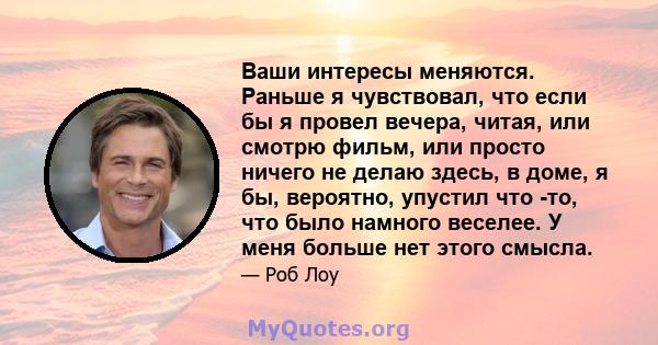 Ваши интересы меняются. Раньше я чувствовал, что если бы я провел вечера, читая, или смотрю фильм, или просто ничего не делаю здесь, в доме, я бы, вероятно, упустил что -то, что было намного веселее. У меня больше нет