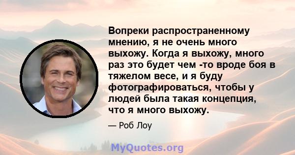 Вопреки распространенному мнению, я не очень много выхожу. Когда я выхожу, много раз это будет чем -то вроде боя в тяжелом весе, и я буду фотографироваться, чтобы у людей была такая концепция, что я много выхожу.