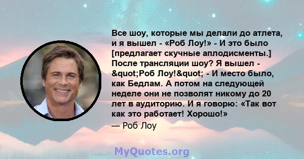 Все шоу, которые мы делали до атлета, и я вышел - «Роб Лоу!» - И это было [предлагает скучные аплодисменты.] После трансляции шоу? Я вышел - "Роб Лоу!" - И место было, как Бедлам. А потом на следующей неделе