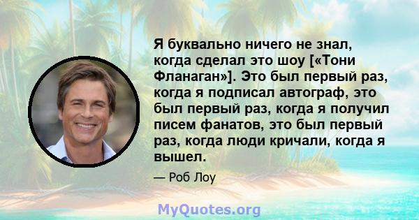 Я буквально ничего не знал, когда сделал это шоу [«Тони Фланаган»]. Это был первый раз, когда я подписал автограф, это был первый раз, когда я получил писем фанатов, это был первый раз, когда люди кричали, когда я вышел.