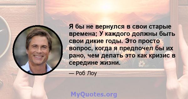 Я бы не вернулся в свои старые времена; У каждого должны быть свои дикие годы. Это просто вопрос, когда я предпочел бы их рано, чем делать это как кризис в середине жизни.