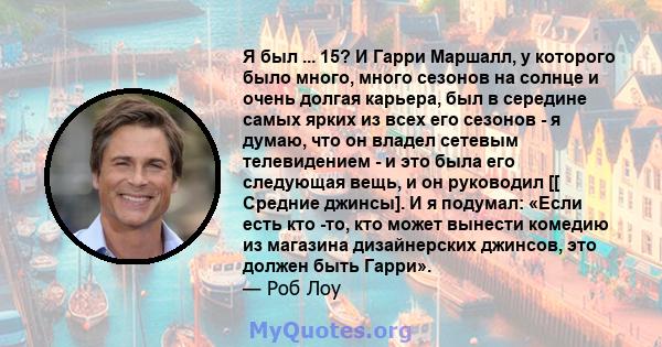 Я был ... 15? И Гарри Маршалл, у которого было много, много сезонов на солнце и очень долгая карьера, был в середине самых ярких из всех его сезонов - я думаю, что он владел сетевым телевидением - и это была его