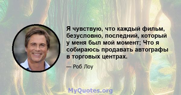 Я чувствую, что каждый фильм, безусловно, последний, который у меня был мой момент; Что я собираюсь продавать автографы в торговых центрах.