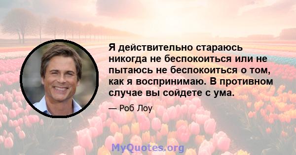 Я действительно стараюсь никогда не беспокоиться или не пытаюсь не беспокоиться о том, как я воспринимаю. В противном случае вы сойдете с ума.