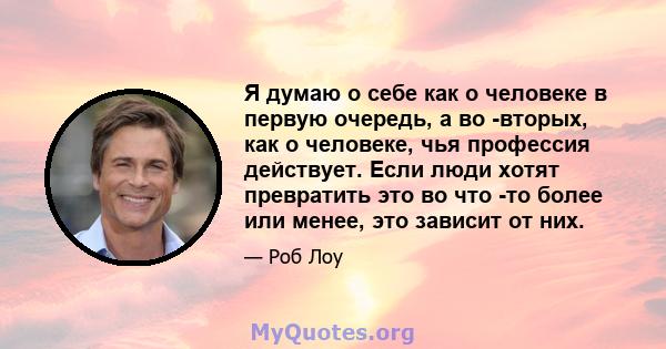 Я думаю о себе как о человеке в первую очередь, а во -вторых, как о человеке, чья профессия действует. Если люди хотят превратить это во что -то более или менее, это зависит от них.