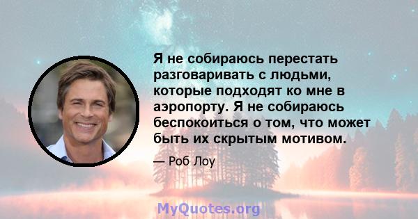 Я не собираюсь перестать разговаривать с людьми, которые подходят ко мне в аэропорту. Я не собираюсь беспокоиться о том, что может быть их скрытым мотивом.