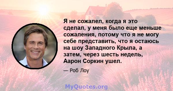 Я не сожалел, когда я это сделал, у меня было еще меньше сожаления, потому что я не могу себе представить, что я остаюсь на шоу Западного Крыла, а затем, через шесть недель, Аарон Соркин ушел.