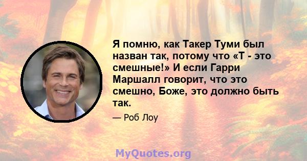 Я помню, как Такер Туми был назван так, потому что «T - это смешные!» И если Гарри Маршалл говорит, что это смешно, Боже, это должно быть так.