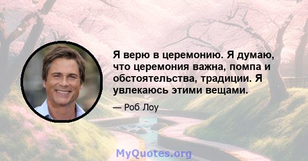 Я верю в церемонию. Я думаю, что церемония важна, помпа и обстоятельства, традиции. Я увлекаюсь этими вещами.