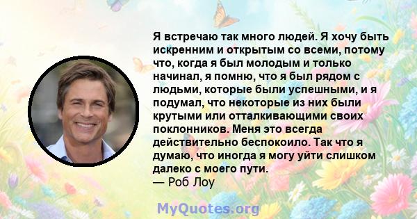 Я встречаю так много людей. Я хочу быть искренним и открытым со всеми, потому что, когда я был молодым и только начинал, я помню, что я был рядом с людьми, которые были успешными, и я подумал, что некоторые из них были