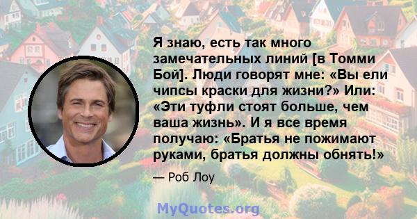 Я знаю, есть так много замечательных линий [в Томми Бой]. Люди говорят мне: «Вы ели чипсы краски для жизни?» Или: «Эти туфли стоят больше, чем ваша жизнь». И я все время получаю: «Братья не пожимают руками, братья