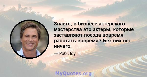 Знаете, в бизнесе актерского мастерства это актеры, которые заставляют поезда вовремя работать вовремя? Без них нет ничего.