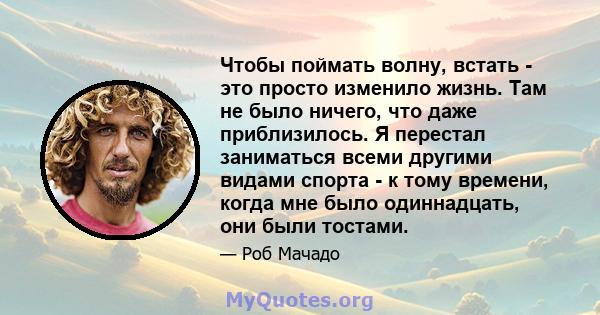 Чтобы поймать волну, встать - это просто изменило жизнь. Там не было ничего, что даже приблизилось. Я перестал заниматься всеми другими видами спорта - к тому времени, когда мне было одиннадцать, они были тостами.