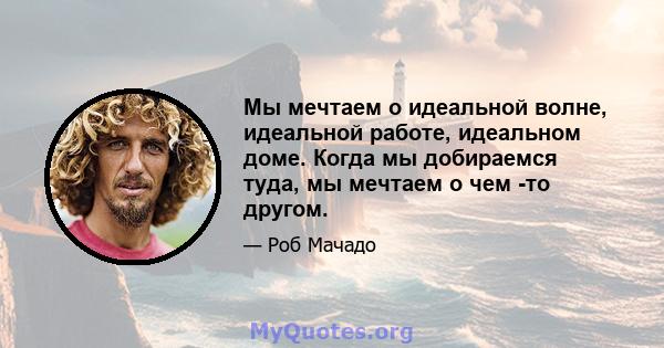 Мы мечтаем о идеальной волне, идеальной работе, идеальном доме. Когда мы добираемся туда, мы мечтаем о чем -то другом.