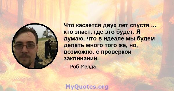 Что касается двух лет спустя ... кто знает, где это будет. Я думаю, что в идеале мы будем делать много того же, но, возможно, с проверкой заклинаний.