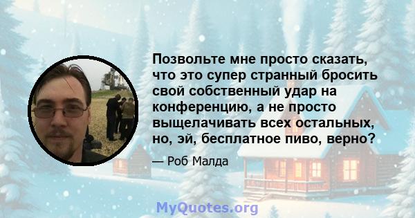 Позвольте мне просто сказать, что это супер странный бросить свой собственный удар на конференцию, а не просто выщелачивать всех остальных, но, эй, бесплатное пиво, верно?