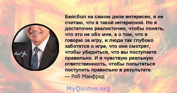 Бейсбол на самом деле интересен, я не считаю, что я такой интересной. Но я достаточно реалистичен, чтобы понять, что это не обо мне, а о том, что я говорю за игру, и люди так глубоко заботятся о игре, что они смотрят,