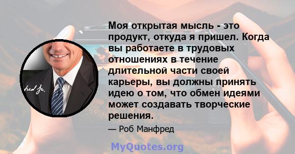 Моя открытая мысль - это продукт, откуда я пришел. Когда вы работаете в трудовых отношениях в течение длительной части своей карьеры, вы должны принять идею о том, что обмен идеями может создавать творческие решения.