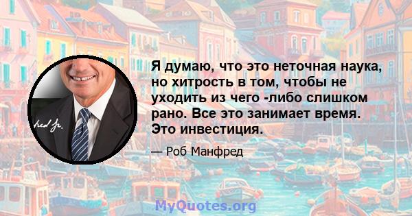 Я думаю, что это неточная наука, но хитрость в том, чтобы не уходить из чего -либо слишком рано. Все это занимает время. Это инвестиция.