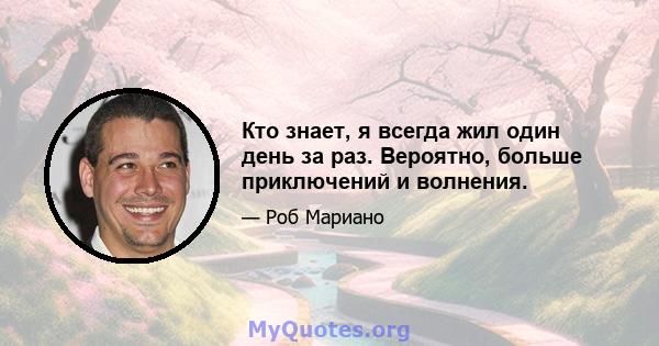 Кто знает, я всегда жил один день за раз. Вероятно, больше приключений и волнения.