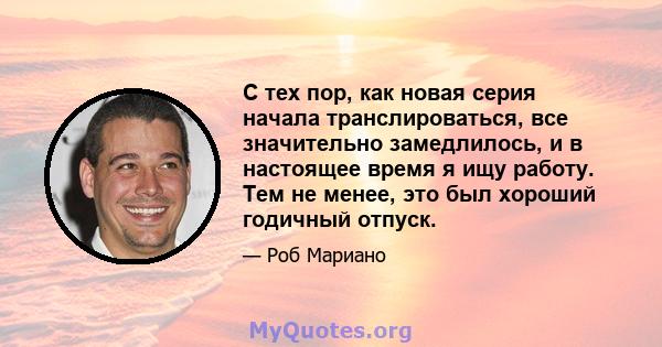 С тех пор, как новая серия начала транслироваться, все значительно замедлилось, и в настоящее время я ищу работу. Тем не менее, это был хороший годичный отпуск.