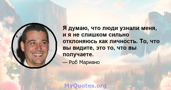 Я думаю, что люди узнали меня, и я не слишком сильно отклоняюсь как личность. То, что вы видите, это то, что вы получаете.