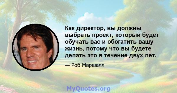 Как директор, вы должны выбрать проект, который будет обучать вас и обогатить вашу жизнь, потому что вы будете делать это в течение двух лет.