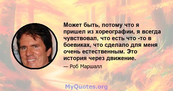 Может быть, потому что я пришел из хореографии, я всегда чувствовал, что есть что -то в боевиках, что сделало для меня очень естественным. Это история через движение.