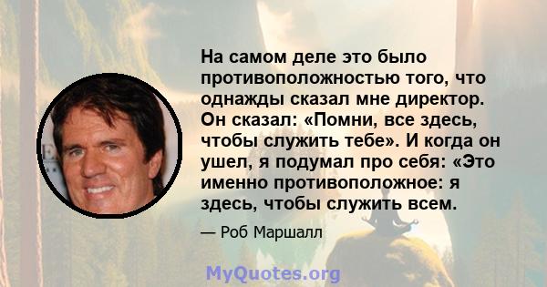 На самом деле это было противоположностью того, что однажды сказал мне директор. Он сказал: «Помни, все здесь, чтобы служить тебе». И когда он ушел, я подумал про себя: «Это именно противоположное: я здесь, чтобы