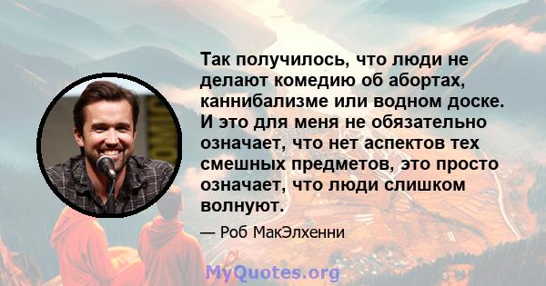 Так получилось, что люди не делают комедию об абортах, каннибализме или водном доске. И это для меня не обязательно означает, что нет аспектов тех смешных предметов, это просто означает, что люди слишком волнуют.