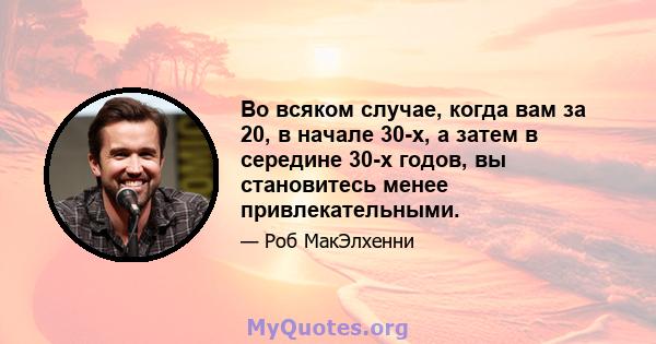 Во всяком случае, когда вам за 20, в начале 30-х, а затем в середине 30-х годов, вы становитесь менее привлекательными.