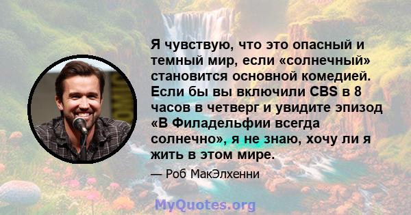 Я чувствую, что это опасный и темный мир, если «солнечный» становится основной комедией. Если бы вы включили CBS в 8 часов в четверг и увидите эпизод «В Филадельфии всегда солнечно», я не знаю, хочу ли я жить в этом