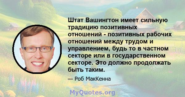 Штат Вашингтон имеет сильную традицию позитивных отношений - позитивных рабочих отношений между трудом и управлением, будь то в частном секторе или в государственном секторе. Это должно продолжать быть таким.