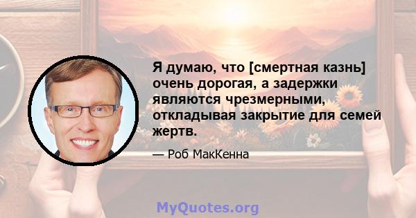 Я думаю, что [смертная казнь] очень дорогая, а задержки являются чрезмерными, откладывая закрытие для семей жертв.