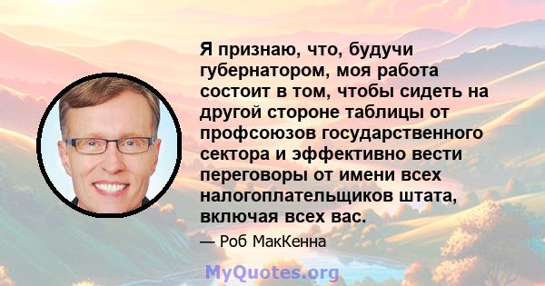 Я признаю, что, будучи губернатором, моя работа состоит в том, чтобы сидеть на другой стороне таблицы от профсоюзов государственного сектора и эффективно вести переговоры от имени всех налогоплательщиков штата, включая