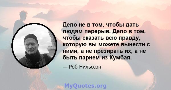 Дело не в том, чтобы дать людям перерыв. Дело в том, чтобы сказать всю правду, которую вы можете вынести с ними, а не презирать их, а не быть парнем из Кумбая.