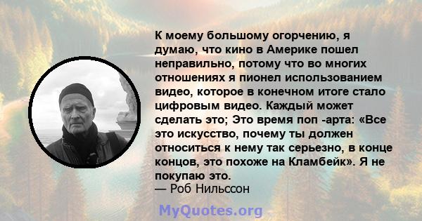 К моему большому огорчению, я думаю, что кино в Америке пошел неправильно, потому что во многих отношениях я пионел использованием видео, которое в конечном итоге стало цифровым видео. Каждый может сделать это; Это