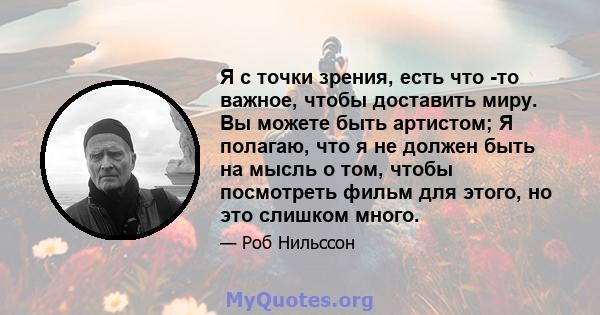 Я с точки зрения, есть что -то важное, чтобы доставить миру. Вы можете быть артистом; Я полагаю, что я не должен быть на мысль о том, чтобы посмотреть фильм для этого, но это слишком много.