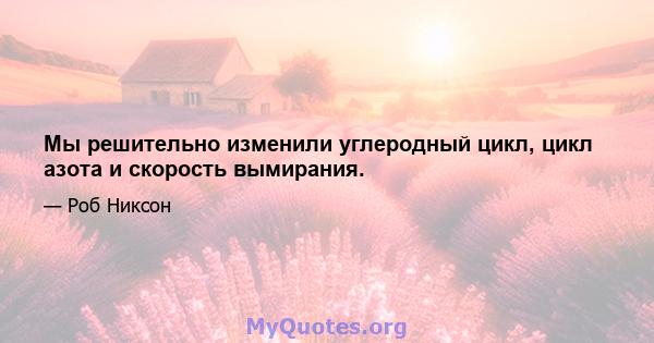 Мы решительно изменили углеродный цикл, цикл азота и скорость вымирания.