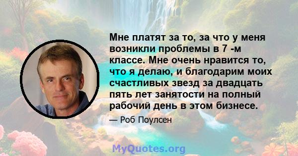 Мне платят за то, за что у меня возникли проблемы в 7 -м классе. Мне очень нравится то, что я делаю, и благодарим моих счастливых звезд за двадцать пять лет занятости на полный рабочий день в этом бизнесе.