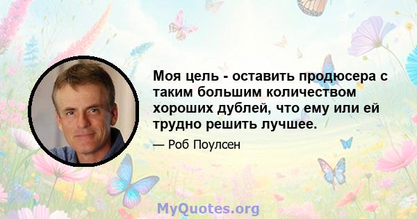 Моя цель - оставить продюсера с таким большим количеством хороших дублей, что ему или ей трудно решить лучшее.