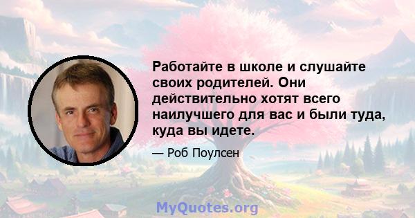 Работайте в школе и слушайте своих родителей. Они действительно хотят всего наилучшего для вас и были туда, куда вы идете.