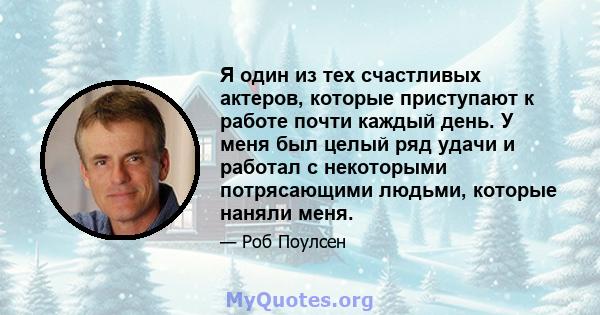 Я один из тех счастливых актеров, которые приступают к работе почти каждый день. У меня был целый ряд удачи и работал с некоторыми потрясающими людьми, которые наняли меня.