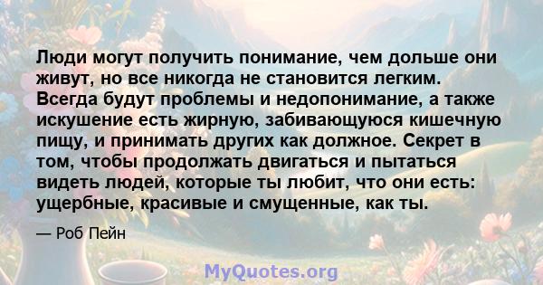 Люди могут получить понимание, чем дольше они живут, но все никогда не становится легким. Всегда будут проблемы и недопонимание, а также искушение есть жирную, забивающуюся кишечную пищу, и принимать других как должное. 